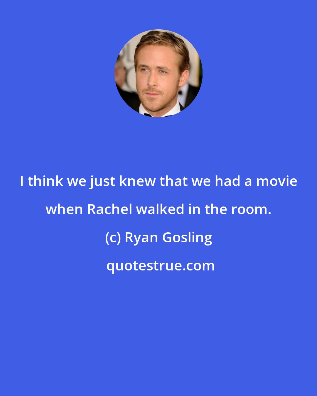 Ryan Gosling: I think we just knew that we had a movie when Rachel walked in the room.