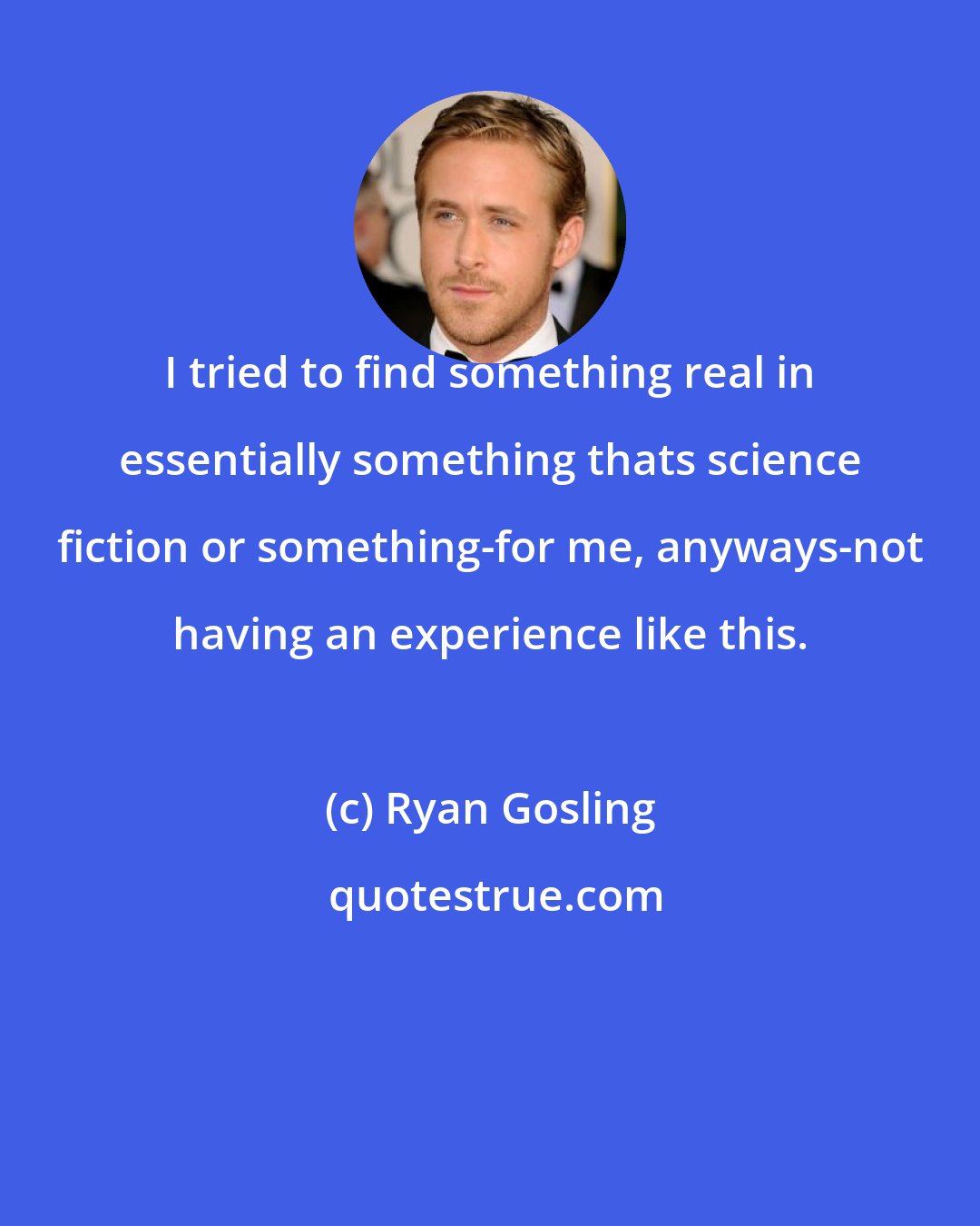 Ryan Gosling: I tried to find something real in essentially something thats science fiction or something-for me, anyways-not having an experience like this.