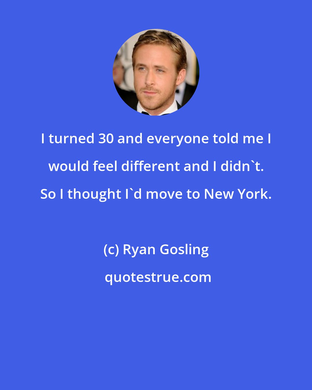 Ryan Gosling: I turned 30 and everyone told me I would feel different and I didn't. So I thought I'd move to New York.