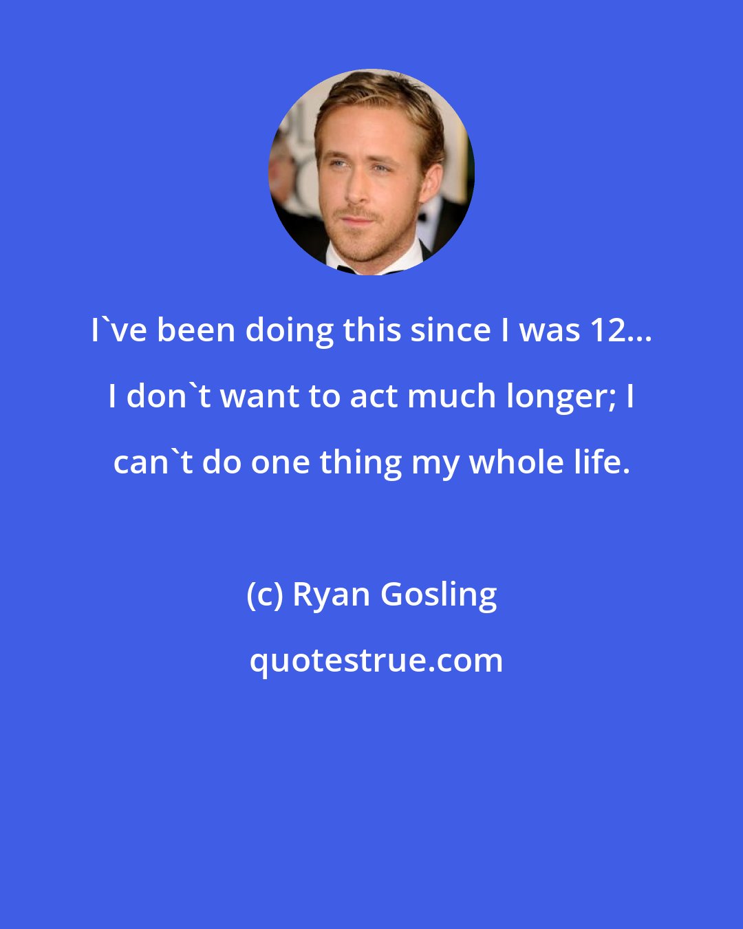 Ryan Gosling: I've been doing this since I was 12... I don't want to act much longer; I can't do one thing my whole life.