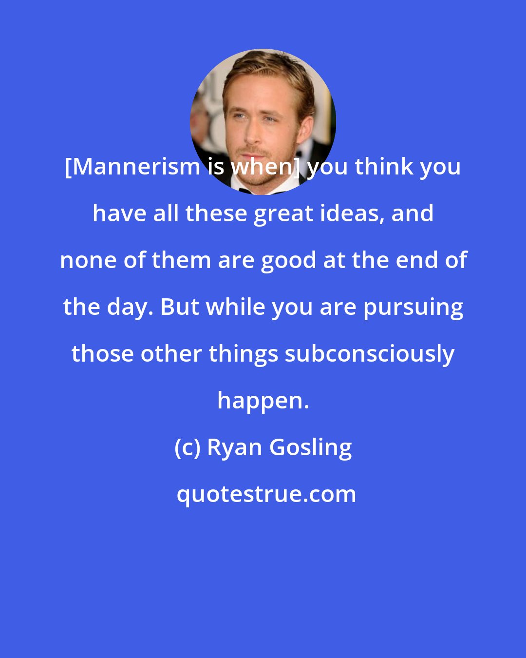 Ryan Gosling: [Mannerism is when] you think you have all these great ideas, and none of them are good at the end of the day. But while you are pursuing those other things subconsciously happen.