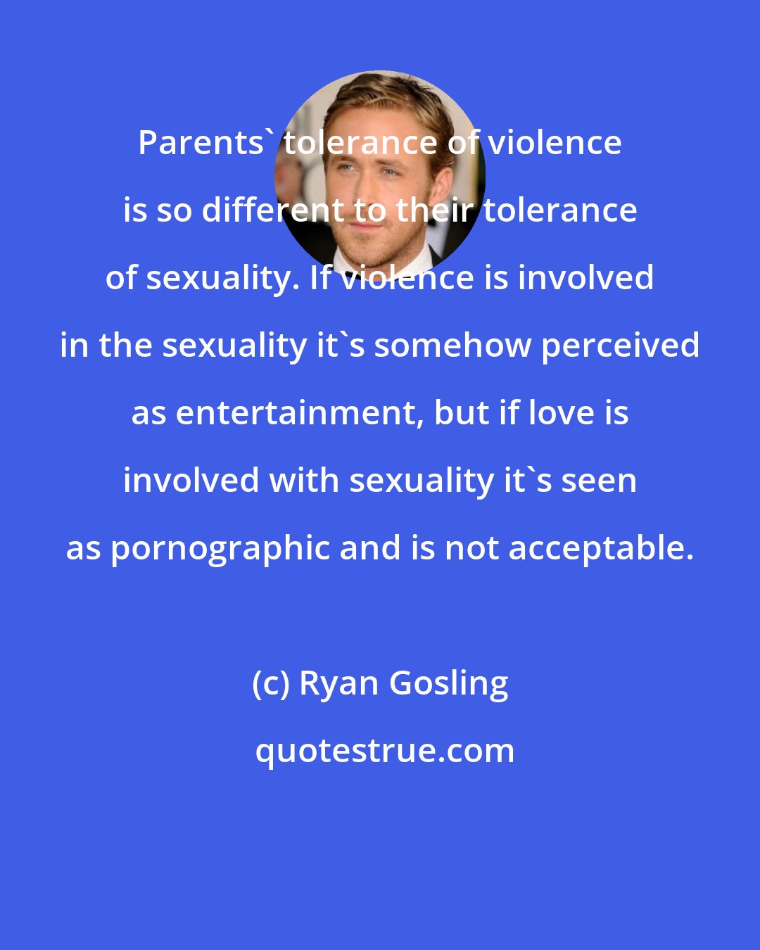 Ryan Gosling: Parents' tolerance of violence is so different to their tolerance of sexuality. If violence is involved in the sexuality it's somehow perceived as entertainment, but if love is involved with sexuality it's seen as pornographic and is not acceptable.