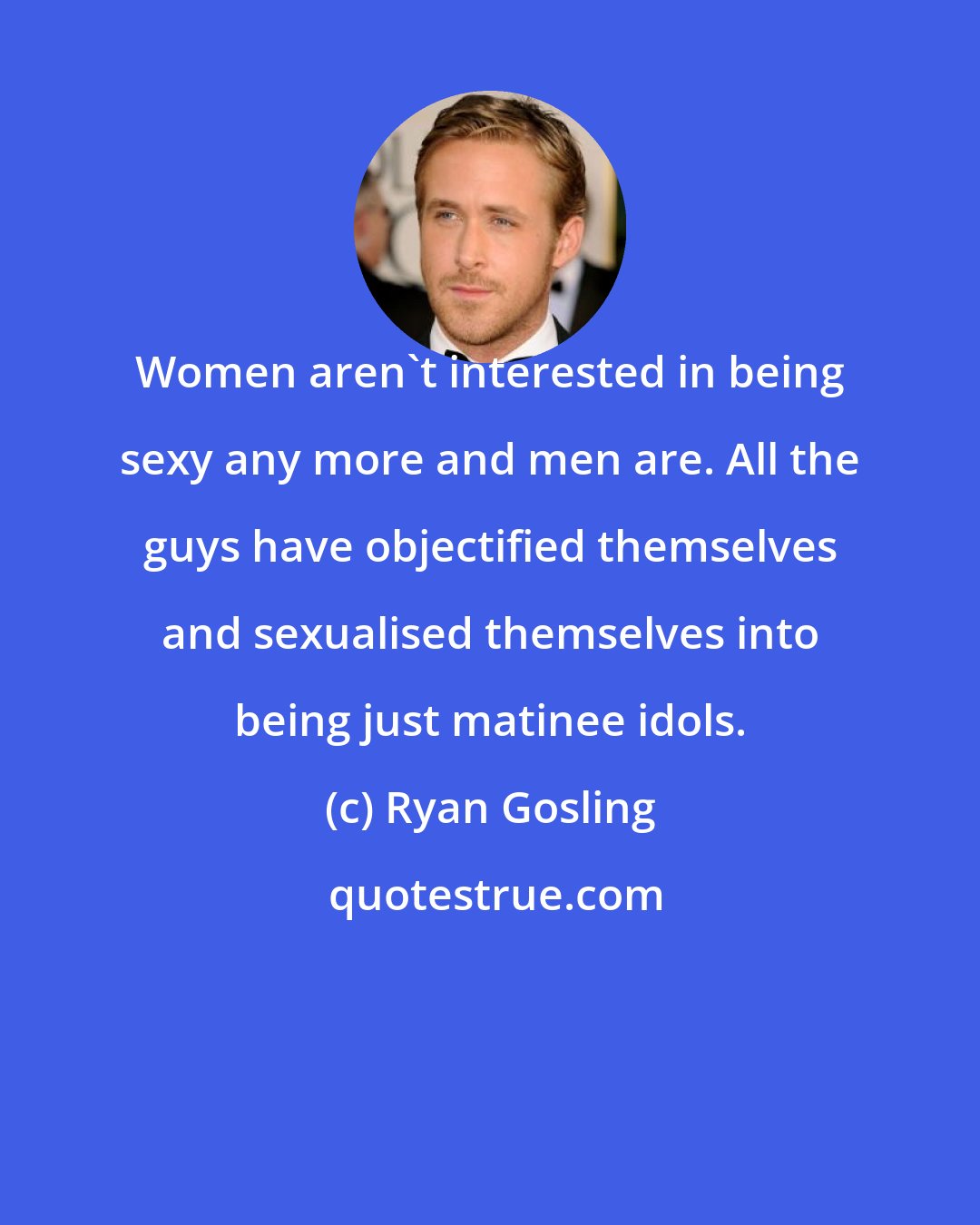 Ryan Gosling: Women aren't interested in being sexy any more and men are. All the guys have objectified themselves and sexualised themselves into being just matinee idols.