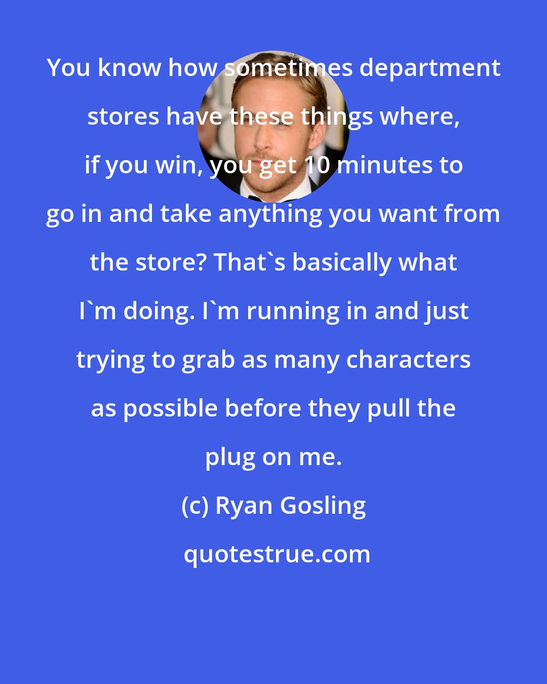 Ryan Gosling: You know how sometimes department stores have these things where, if you win, you get 10 minutes to go in and take anything you want from the store? That's basically what I'm doing. I'm running in and just trying to grab as many characters as possible before they pull the plug on me.