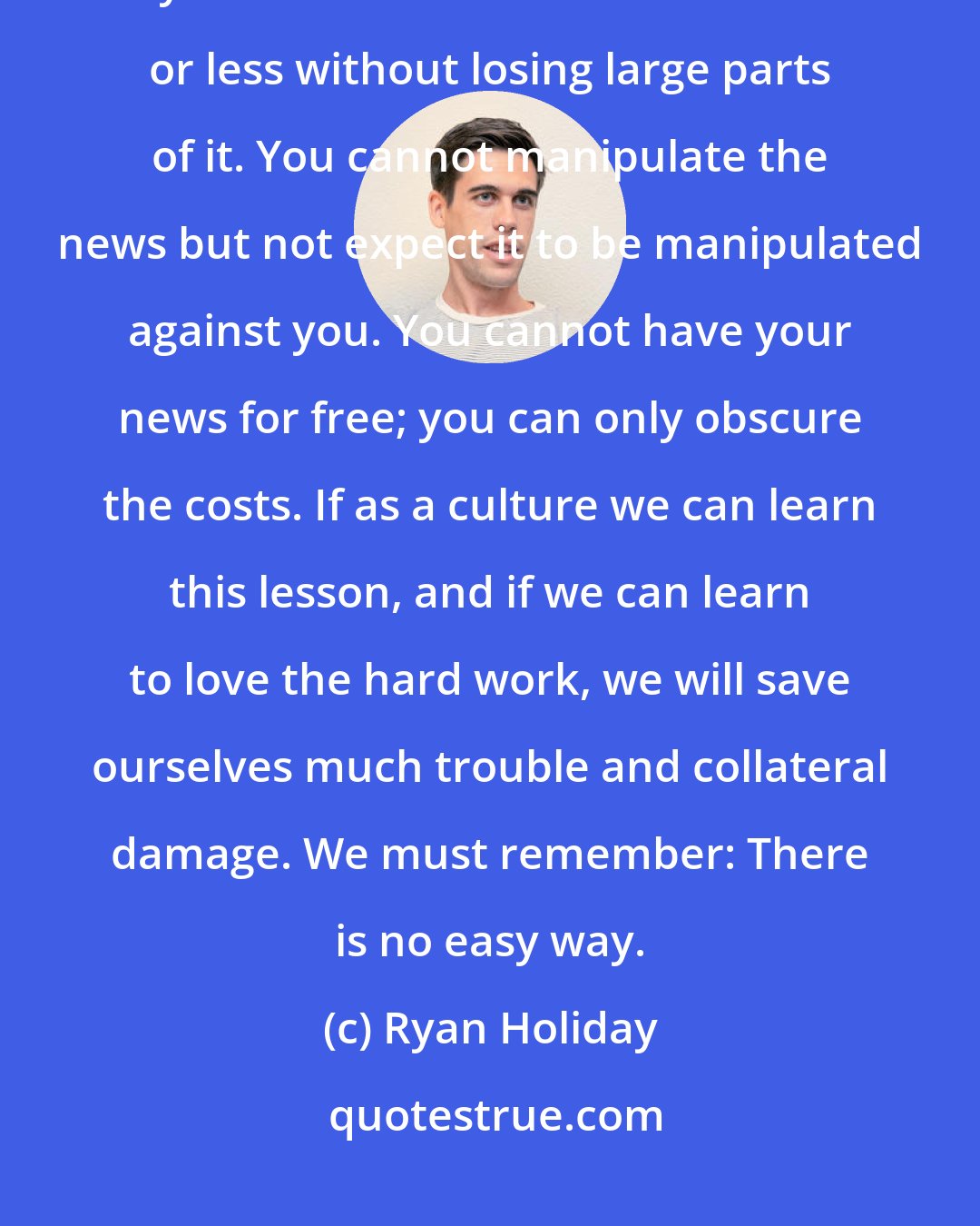 Ryan Holiday: You cannot have your news instantly and have it done well. You cannot have your news reduced to 140 characters or less without losing large parts of it. You cannot manipulate the news but not expect it to be manipulated against you. You cannot have your news for free; you can only obscure the costs. If as a culture we can learn this lesson, and if we can learn to love the hard work, we will save ourselves much trouble and collateral damage. We must remember: There is no easy way.
