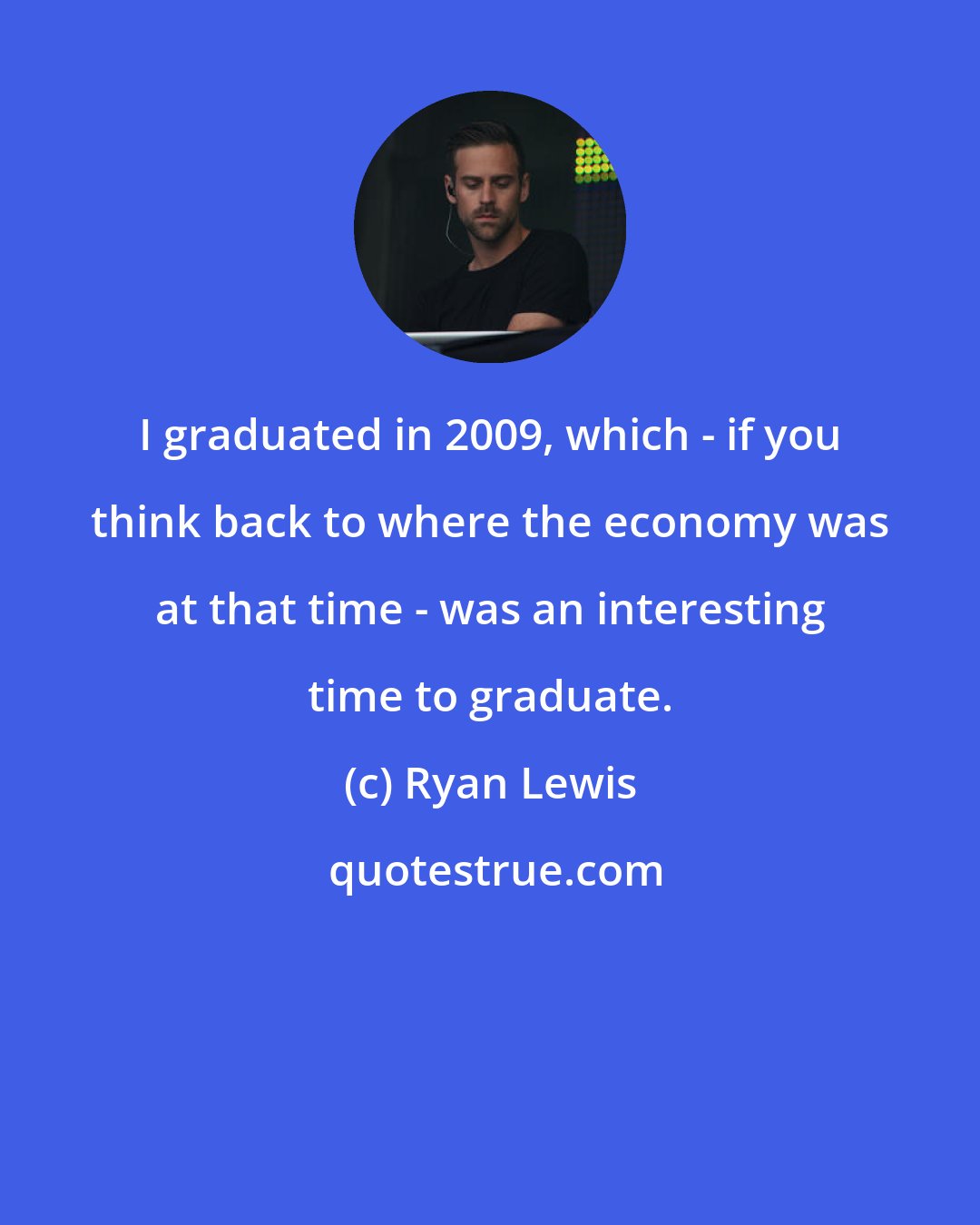 Ryan Lewis: I graduated in 2009, which - if you think back to where the economy was at that time - was an interesting time to graduate.