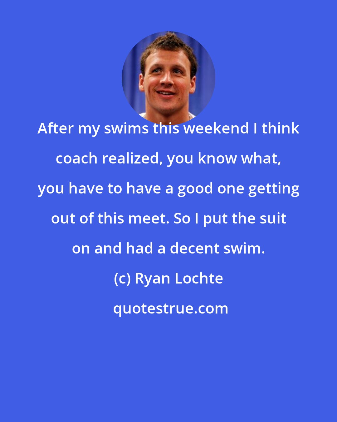 Ryan Lochte: After my swims this weekend I think coach realized, you know what, you have to have a good one getting out of this meet. So I put the suit on and had a decent swim.