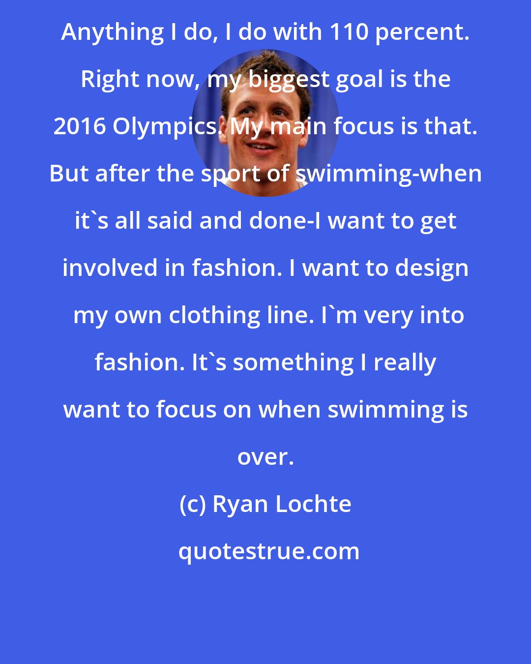 Ryan Lochte: Anything I do, I do with 110 percent. Right now, my biggest goal is the 2016 Olympics. My main focus is that. But after the sport of swimming-when it's all said and done-I want to get involved in fashion. I want to design  my own clothing line. I'm very into fashion. It's something I really want to focus on when swimming is over.