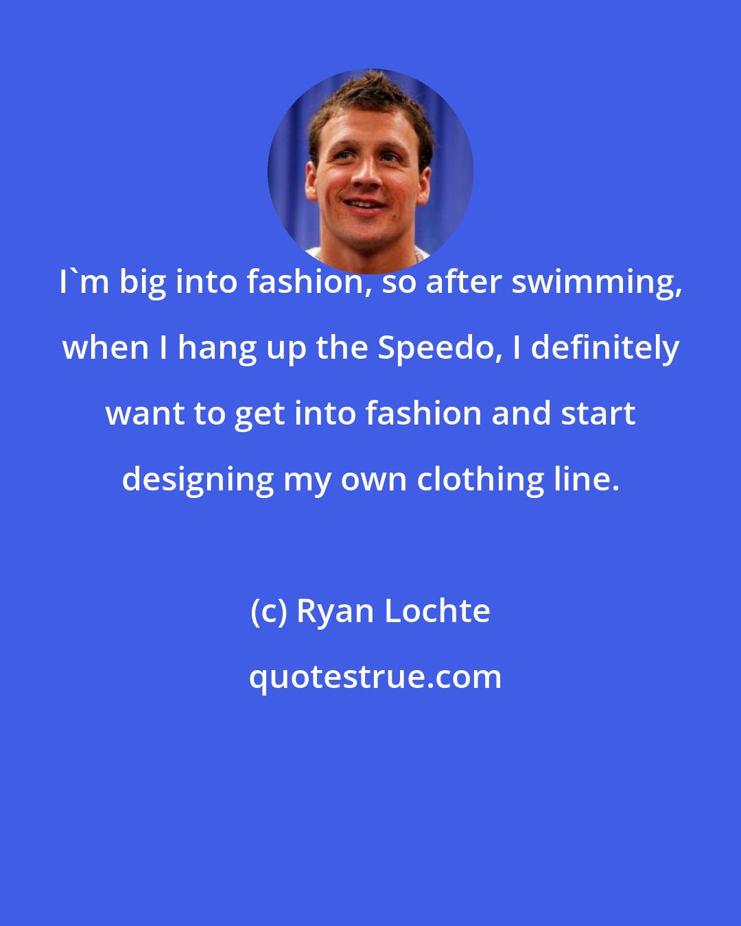 Ryan Lochte: I'm big into fashion, so after swimming, when I hang up the Speedo, I definitely want to get into fashion and start designing my own clothing line.