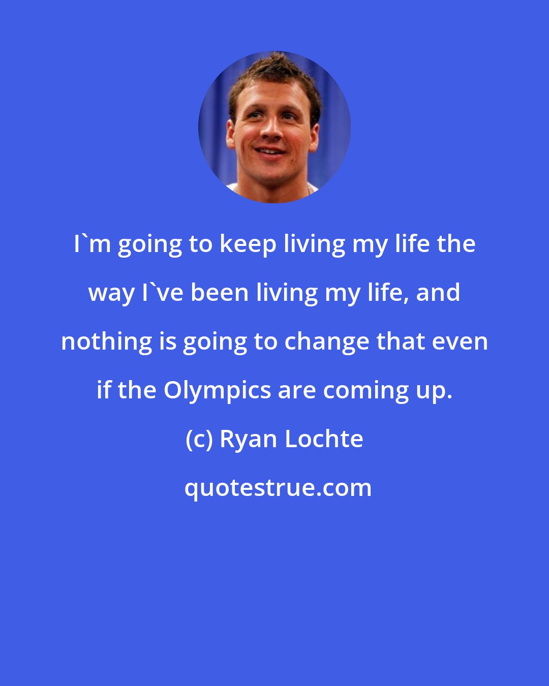 Ryan Lochte: I'm going to keep living my life the way I've been living my life, and nothing is going to change that even if the Olympics are coming up.