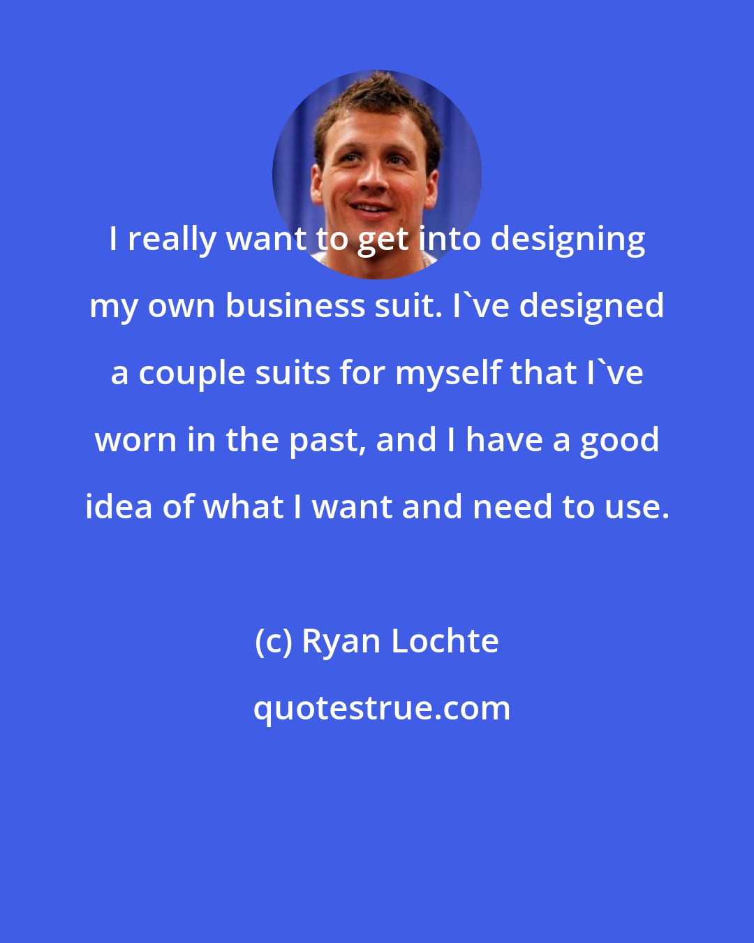 Ryan Lochte: I really want to get into designing my own business suit. I've designed a couple suits for myself that I've worn in the past, and I have a good idea of what I want and need to use.