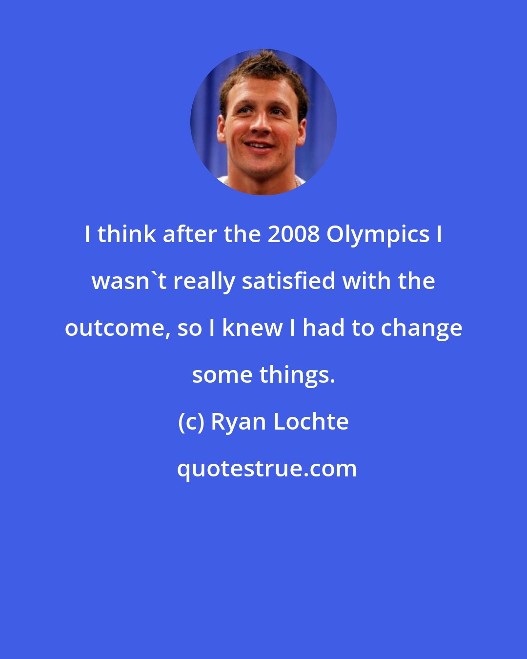 Ryan Lochte: I think after the 2008 Olympics I wasn't really satisfied with the outcome, so I knew I had to change some things.