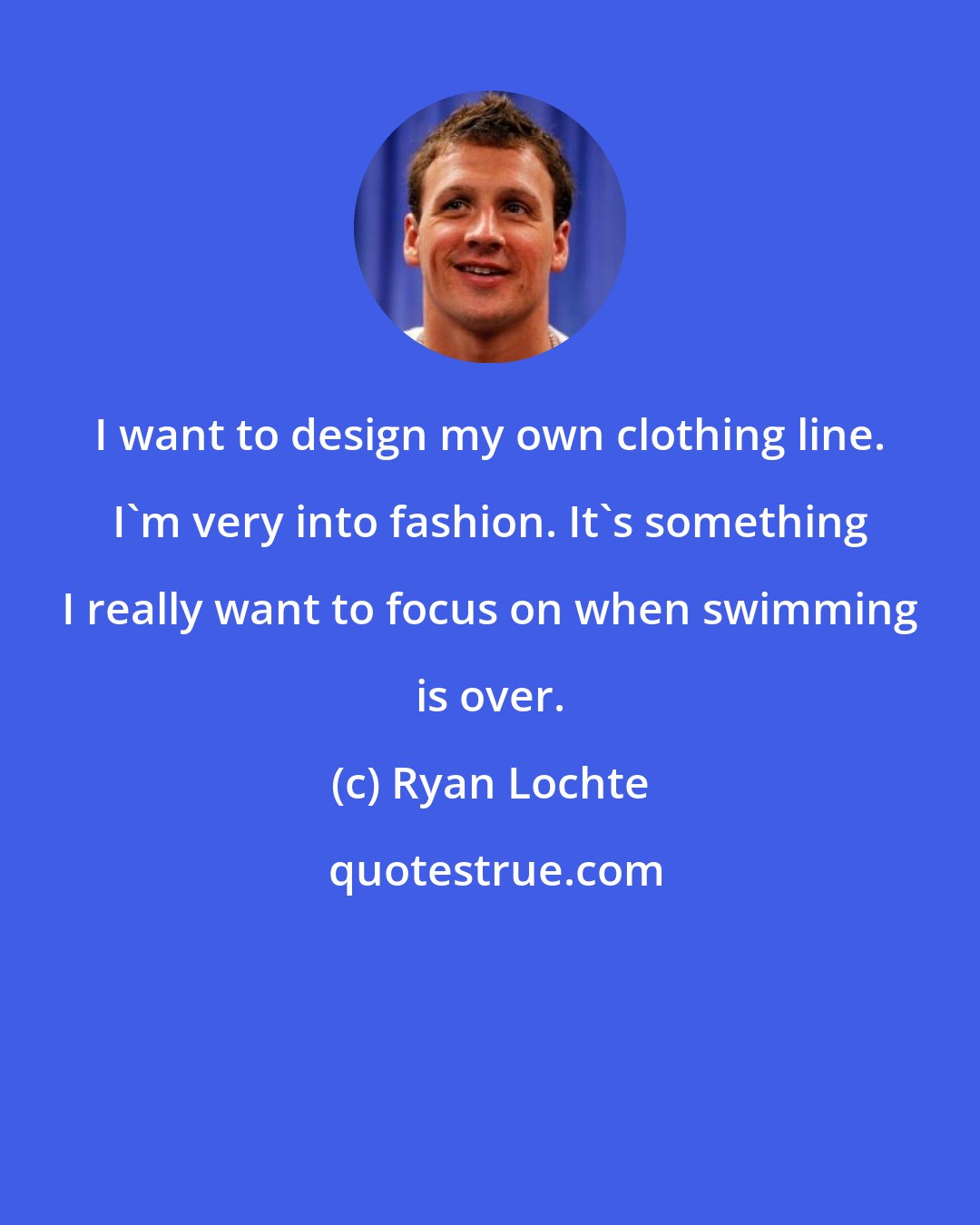 Ryan Lochte: I want to design my own clothing line. I'm very into fashion. It's something I really want to focus on when swimming is over.