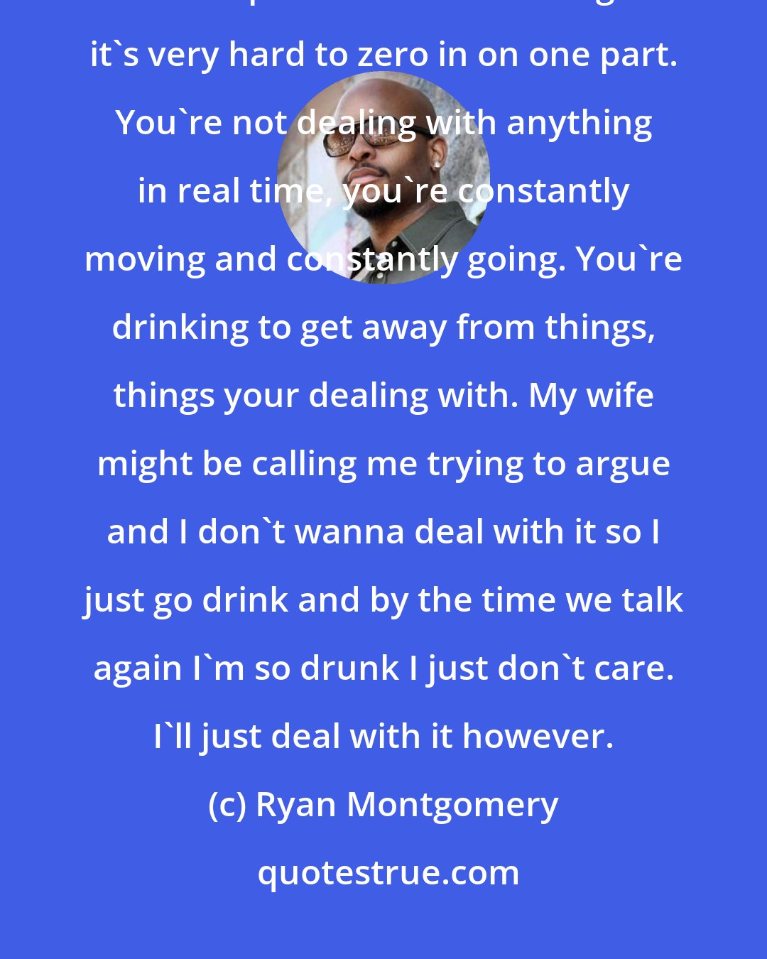 Ryan Montgomery: I don't think I ever would have had a problem being vulnerable or introspective but the problem with drinking is it's very hard to zero in on one part. You're not dealing with anything in real time, you're constantly moving and constantly going. You're drinking to get away from things, things your dealing with. My wife might be calling me trying to argue and I don't wanna deal with it so I just go drink and by the time we talk again I'm so drunk I just don't care. I'll just deal with it however.