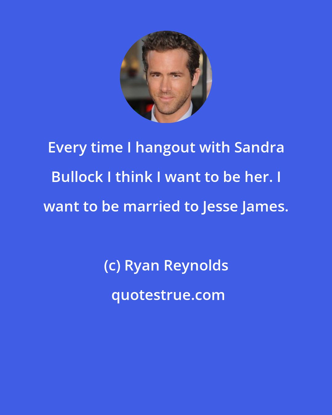 Ryan Reynolds: Every time I hangout with Sandra Bullock I think I want to be her. I want to be married to Jesse James.