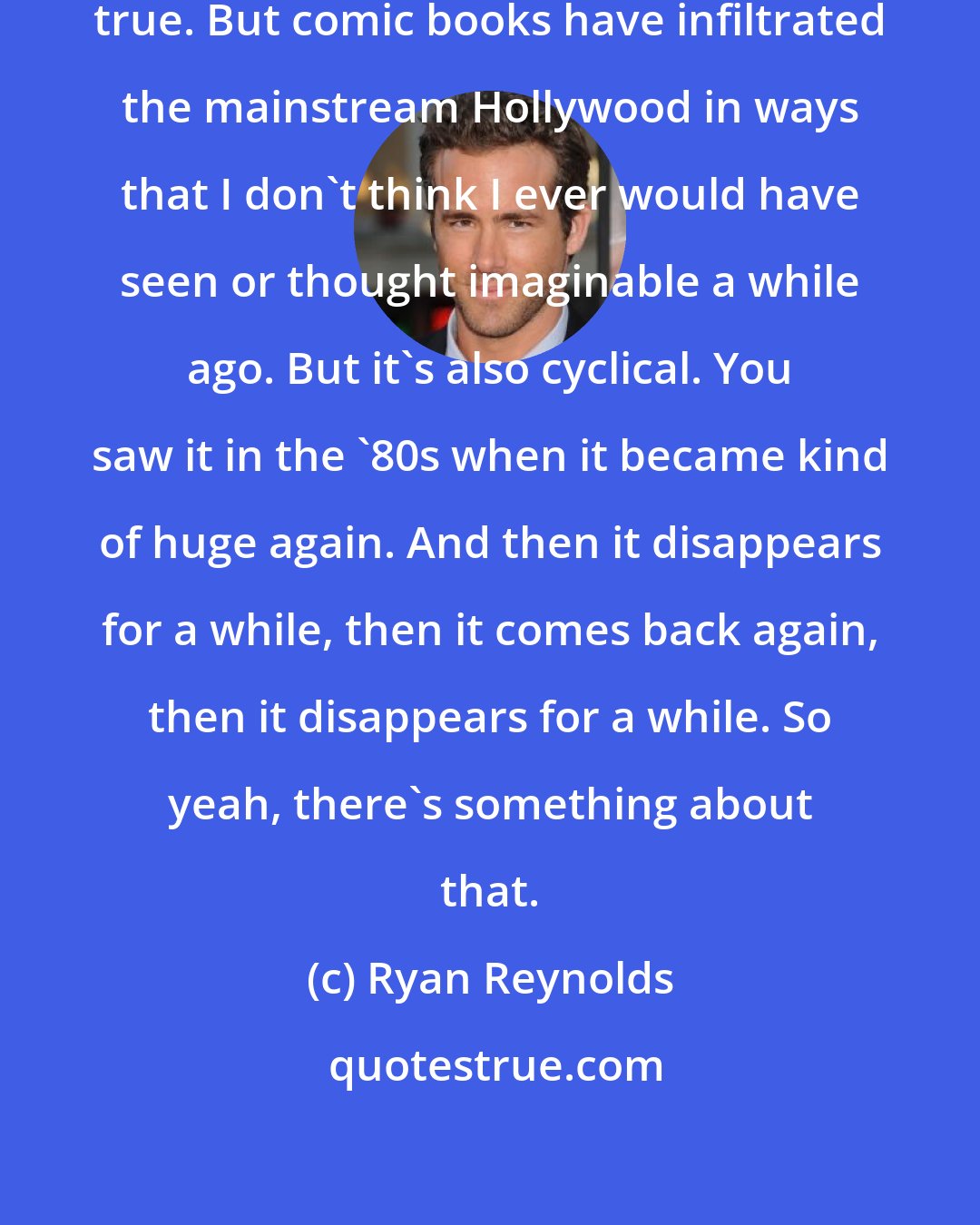 Ryan Reynolds: I don't think it's necessarily 100-percent true. But comic books have infiltrated the mainstream Hollywood in ways that I don't think I ever would have seen or thought imaginable a while ago. But it's also cyclical. You saw it in the '80s when it became kind of huge again. And then it disappears for a while, then it comes back again, then it disappears for a while. So yeah, there's something about that.