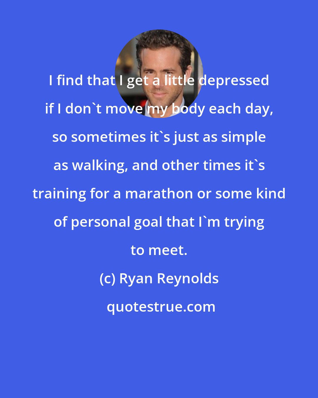 Ryan Reynolds: I find that I get a little depressed if I don't move my body each day, so sometimes it's just as simple as walking, and other times it's training for a marathon or some kind of personal goal that I'm trying to meet.