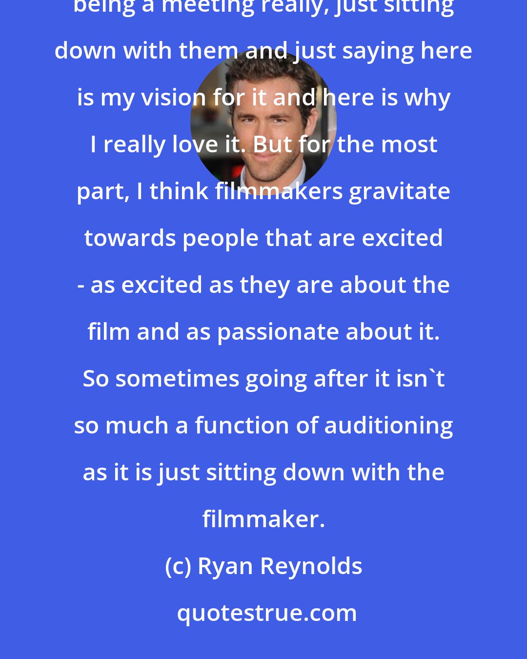 Ryan Reynolds: If you want a film and they don't want you, sometimes you have to go fight for it. Sometimes that ends up just being a meeting really, just sitting down with them and just saying here is my vision for it and here is why I really love it. But for the most part, I think filmmakers gravitate towards people that are excited - as excited as they are about the film and as passionate about it. So sometimes going after it isn't so much a function of auditioning as it is just sitting down with the filmmaker.