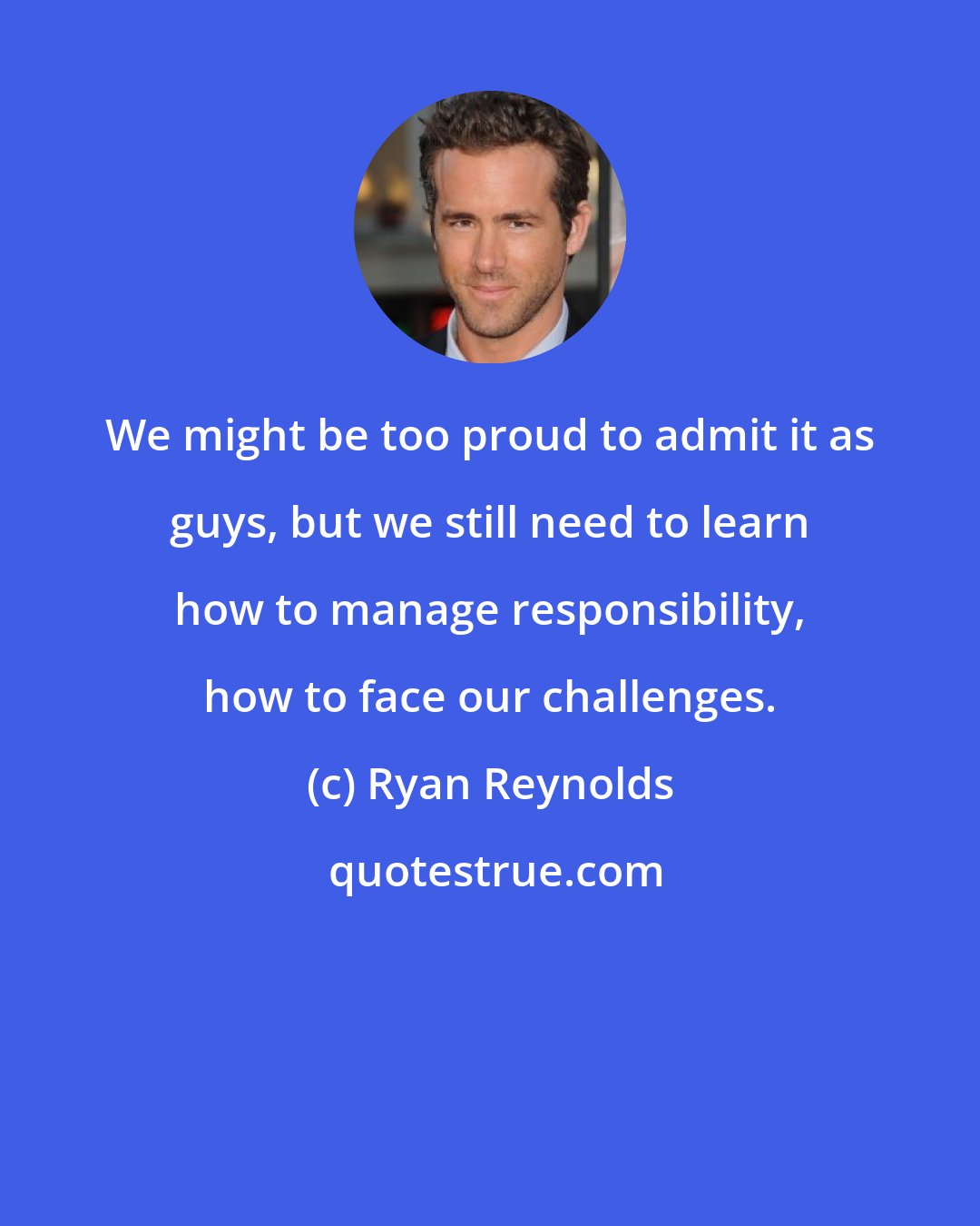 Ryan Reynolds: We might be too proud to admit it as guys, but we still need to learn how to manage responsibility, how to face our challenges.