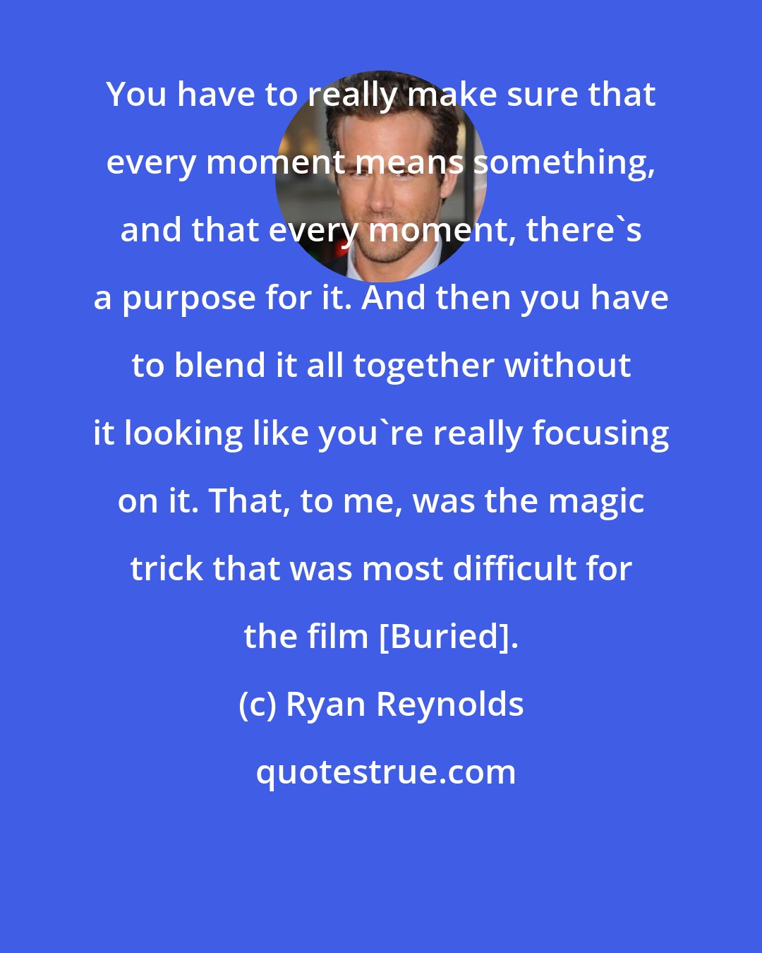 Ryan Reynolds: You have to really make sure that every moment means something, and that every moment, there's a purpose for it. And then you have to blend it all together without it looking like you're really focusing on it. That, to me, was the magic trick that was most difficult for the film [Buried].