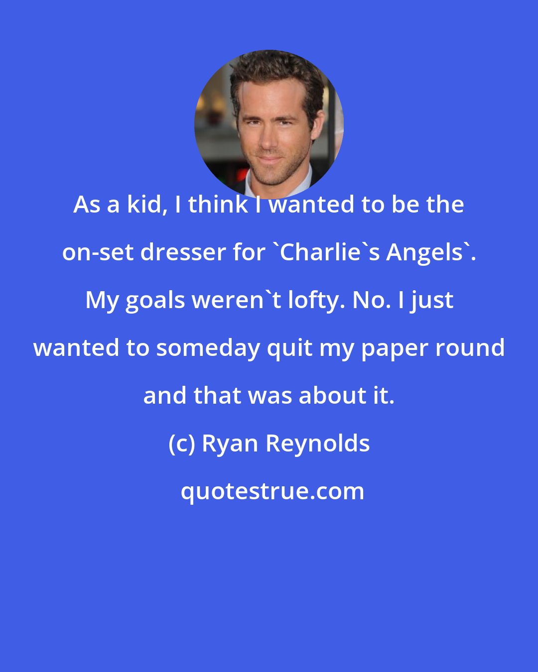 Ryan Reynolds: As a kid, I think I wanted to be the on-set dresser for 'Charlie's Angels'. My goals weren't lofty. No. I just wanted to someday quit my paper round and that was about it.