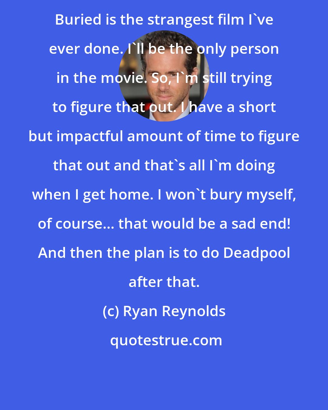 Ryan Reynolds: Buried is the strangest film I've ever done. I'll be the only person in the movie. So, I'm still trying to figure that out. I have a short but impactful amount of time to figure that out and that's all I'm doing when I get home. I won't bury myself, of course... that would be a sad end! And then the plan is to do Deadpool after that.