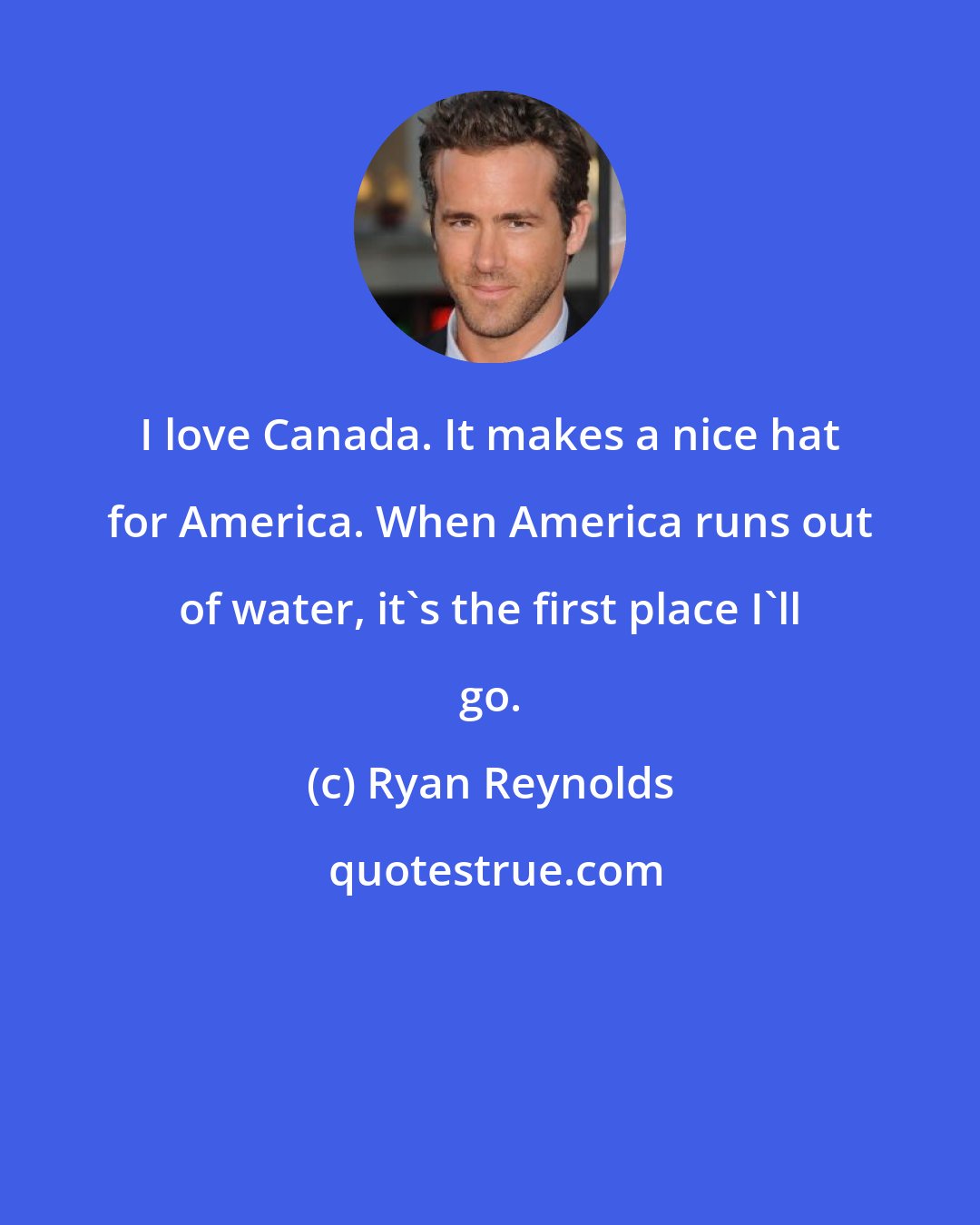 Ryan Reynolds: I love Canada. It makes a nice hat for America. When America runs out of water, it's the first place I'll go.