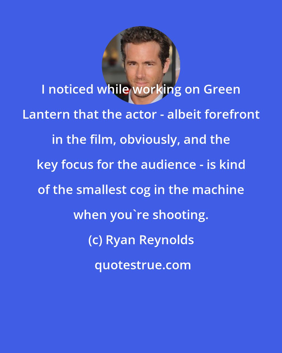 Ryan Reynolds: I noticed while working on Green Lantern that the actor - albeit forefront in the film, obviously, and the key focus for the audience - is kind of the smallest cog in the machine when you're shooting.