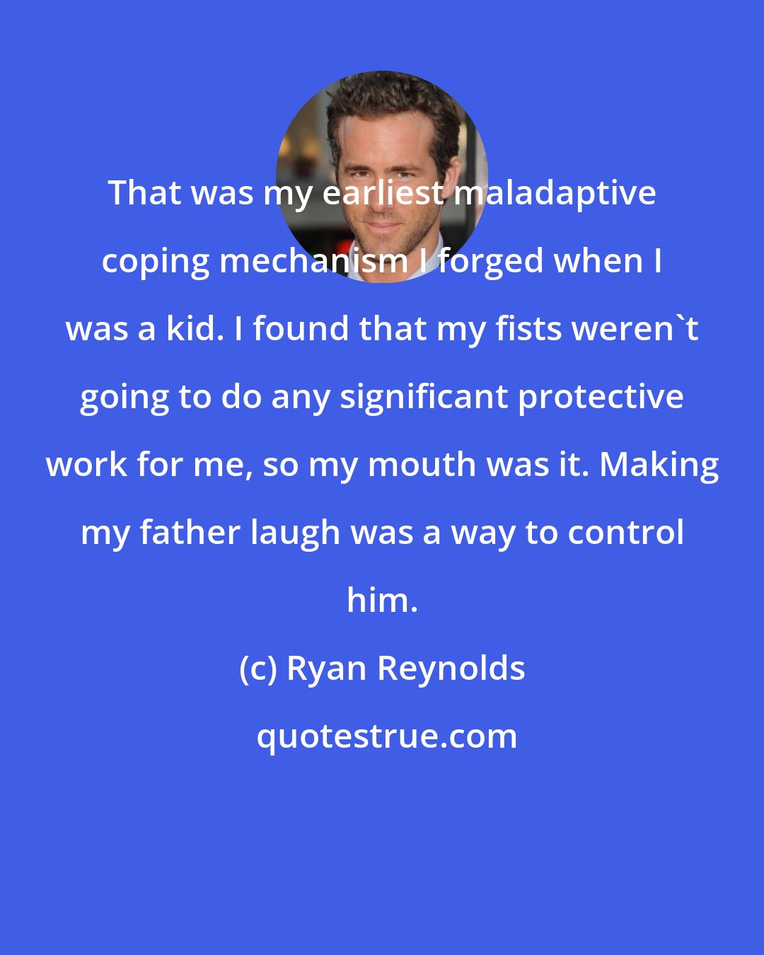 Ryan Reynolds: That was my earliest maladaptive coping mechanism I forged when I was a kid. I found that my fists weren't going to do any significant protective work for me, so my mouth was it. Making my father laugh was a way to control him.