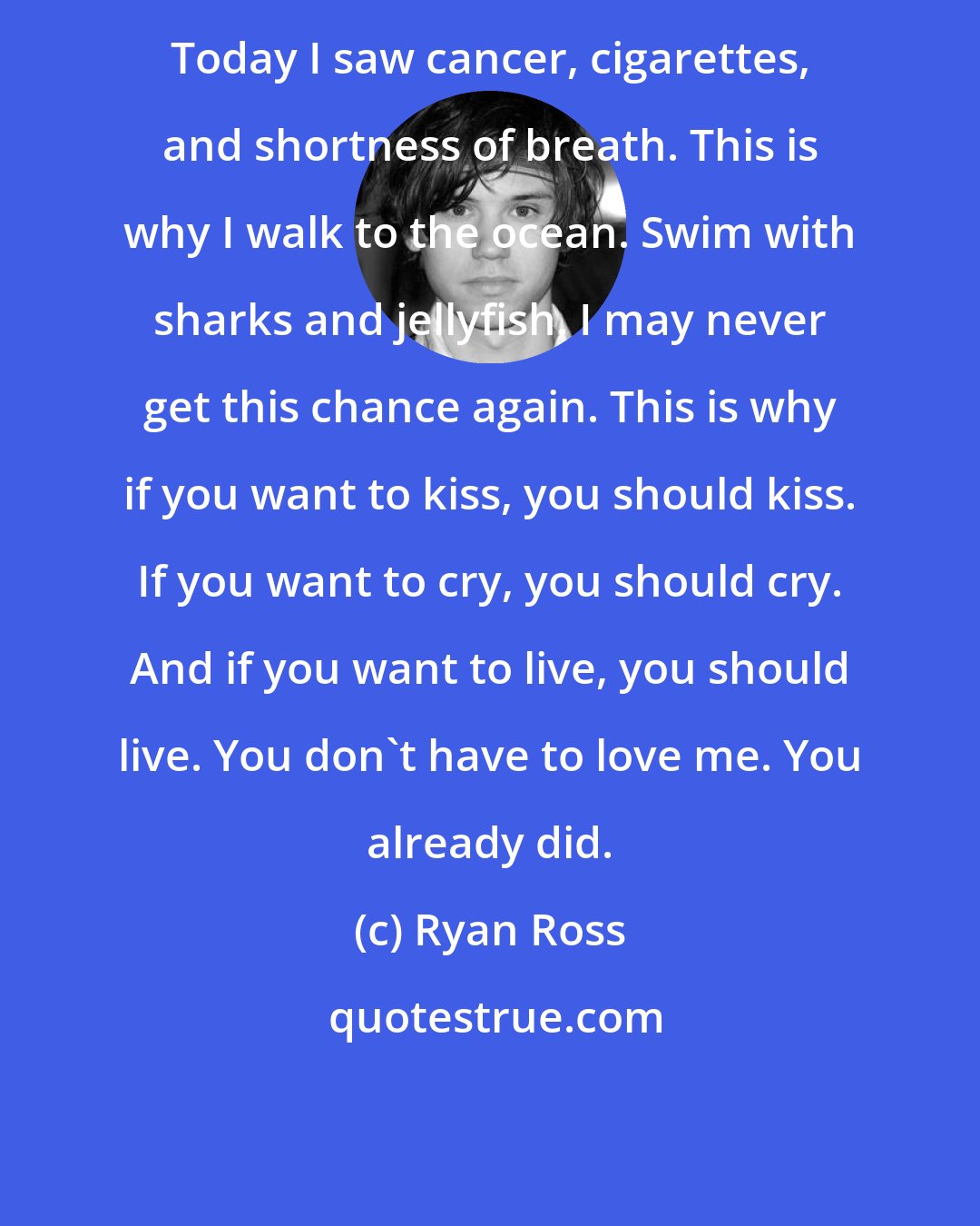 Ryan Ross: Today I saw cancer, cigarettes, and shortness of breath. This is why I walk to the ocean. Swim with sharks and jellyfish. I may never get this chance again. This is why if you want to kiss, you should kiss. If you want to cry, you should cry. And if you want to live, you should live. You don't have to love me. You already did.