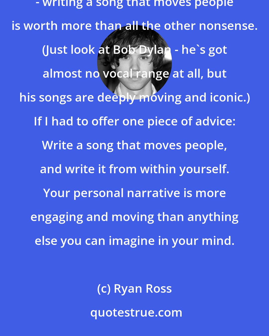 Ryan Ross: You don't have to be the best guitar player, or have the best voice, or even be the best looking person - writing a song that moves people is worth more than all the other nonsense. (Just look at Bob Dylan - he's got almost no vocal range at all, but his songs are deeply moving and iconic.) If I had to offer one piece of advice: Write a song that moves people, and write it from within yourself. Your personal narrative is more engaging and moving than anything else you can imagine in your mind.