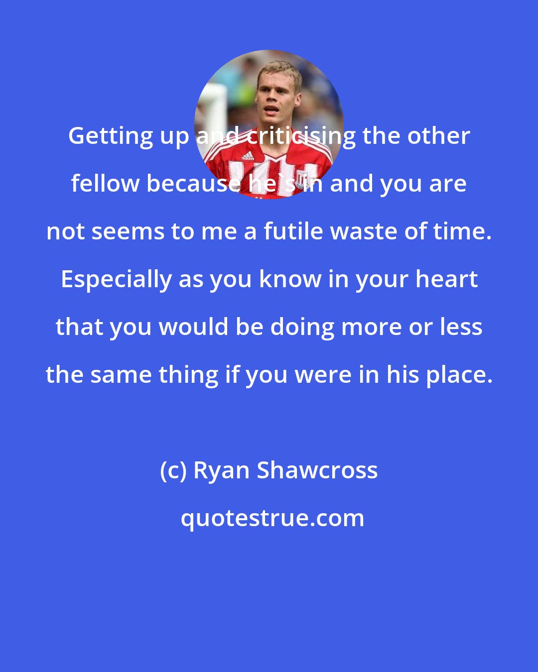 Ryan Shawcross: Getting up and criticising the other fellow because he's in and you are not seems to me a futile waste of time. Especially as you know in your heart that you would be doing more or less the same thing if you were in his place.