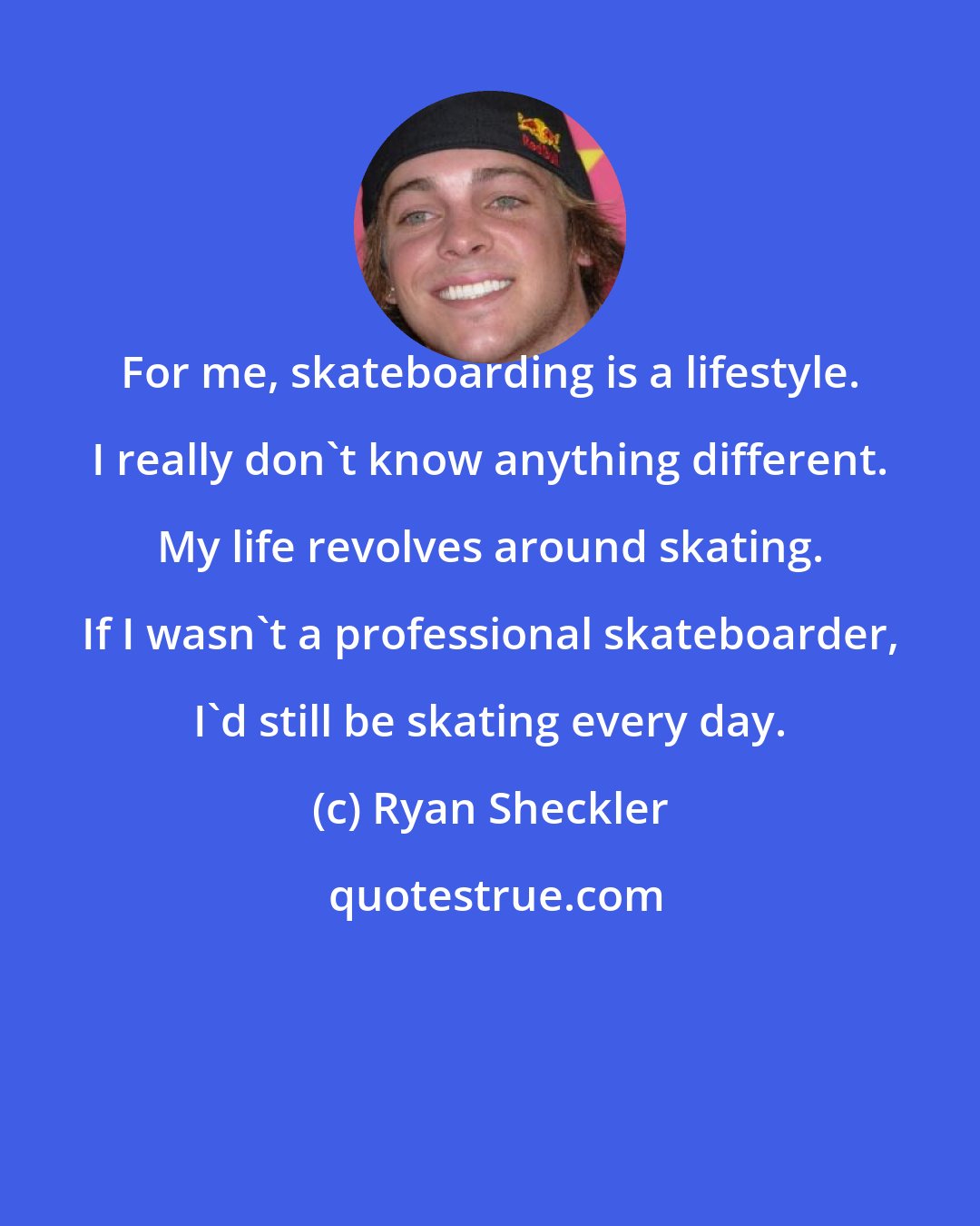 Ryan Sheckler: For me, skateboarding is a lifestyle. I really don't know anything different. My life revolves around skating. If I wasn't a professional skateboarder, I'd still be skating every day.