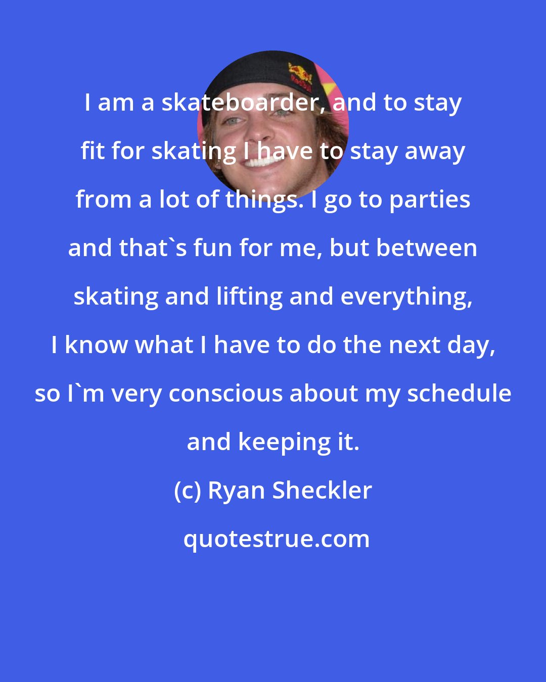 Ryan Sheckler: I am a skateboarder, and to stay fit for skating I have to stay away from a lot of things. I go to parties and that's fun for me, but between skating and lifting and everything, I know what I have to do the next day, so I'm very conscious about my schedule and keeping it.