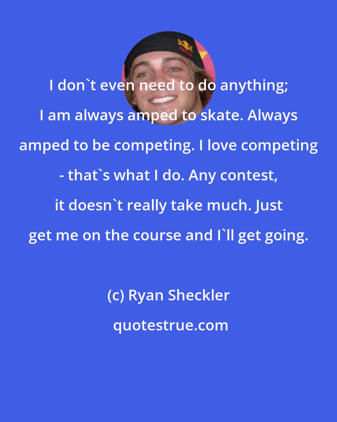 Ryan Sheckler: I don't even need to do anything; I am always amped to skate. Always amped to be competing. I love competing - that's what I do. Any contest, it doesn't really take much. Just get me on the course and I'll get going.