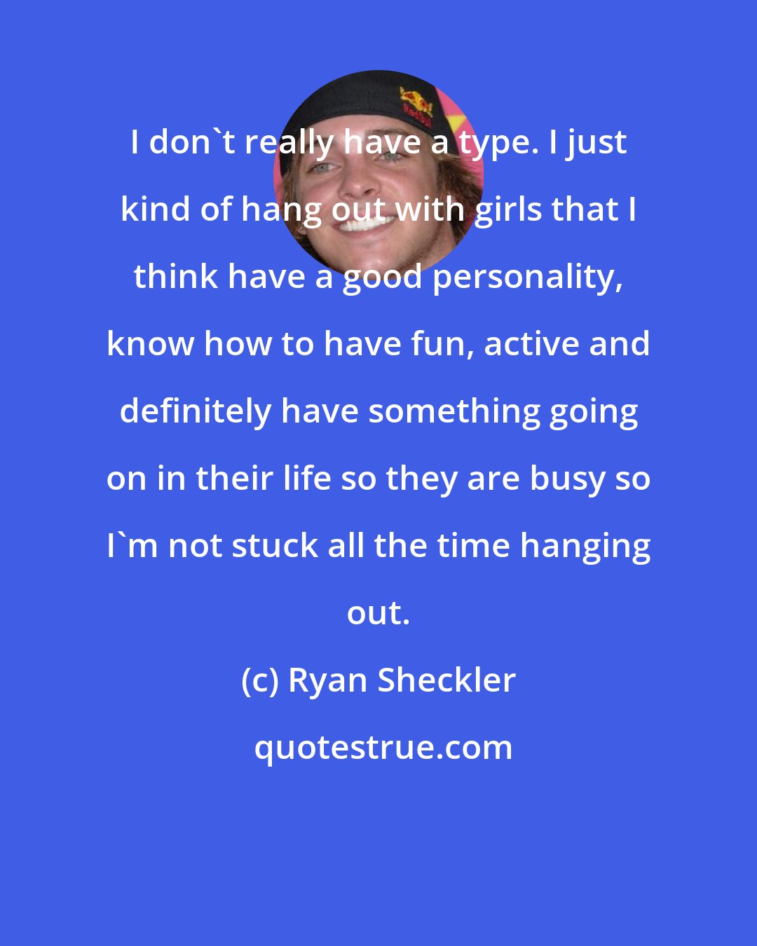 Ryan Sheckler: I don't really have a type. I just kind of hang out with girls that I think have a good personality, know how to have fun, active and definitely have something going on in their life so they are busy so I'm not stuck all the time hanging out.