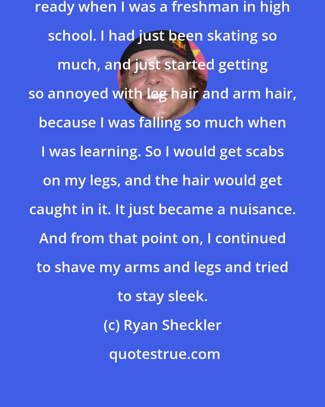 Ryan Sheckler: I really started getting my body ready when I was a freshman in high school. I had just been skating so much, and just started getting so annoyed with leg hair and arm hair, because I was falling so much when I was learning. So I would get scabs on my legs, and the hair would get caught in it. It just became a nuisance. And from that point on, I continued to shave my arms and legs and tried to stay sleek.