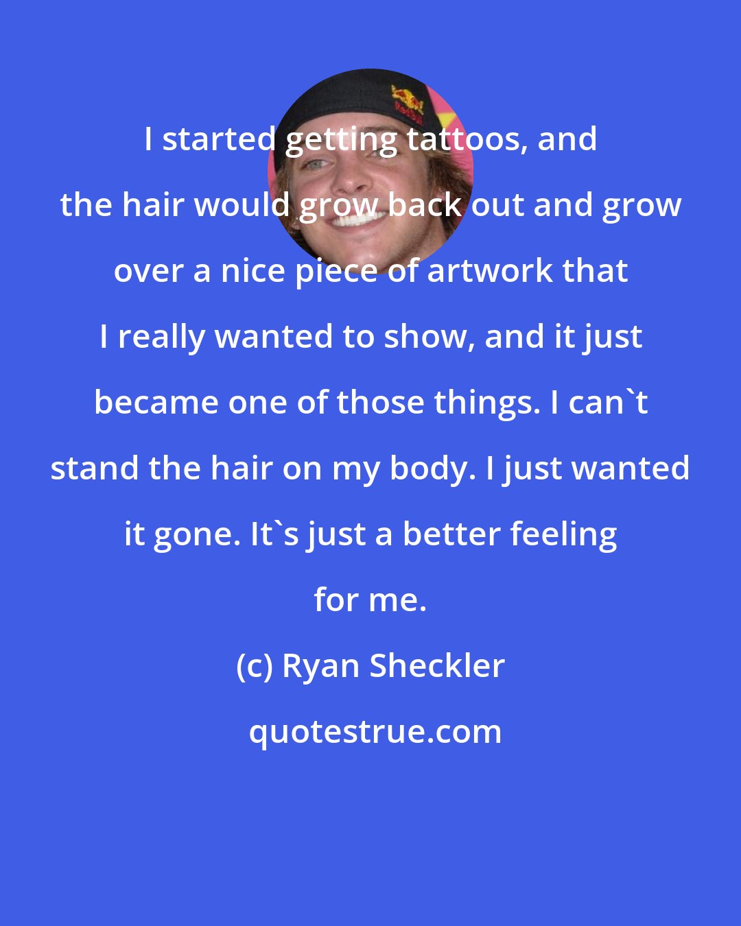 Ryan Sheckler: I started getting tattoos, and the hair would grow back out and grow over a nice piece of artwork that I really wanted to show, and it just became one of those things. I can't stand the hair on my body. I just wanted it gone. It's just a better feeling for me.