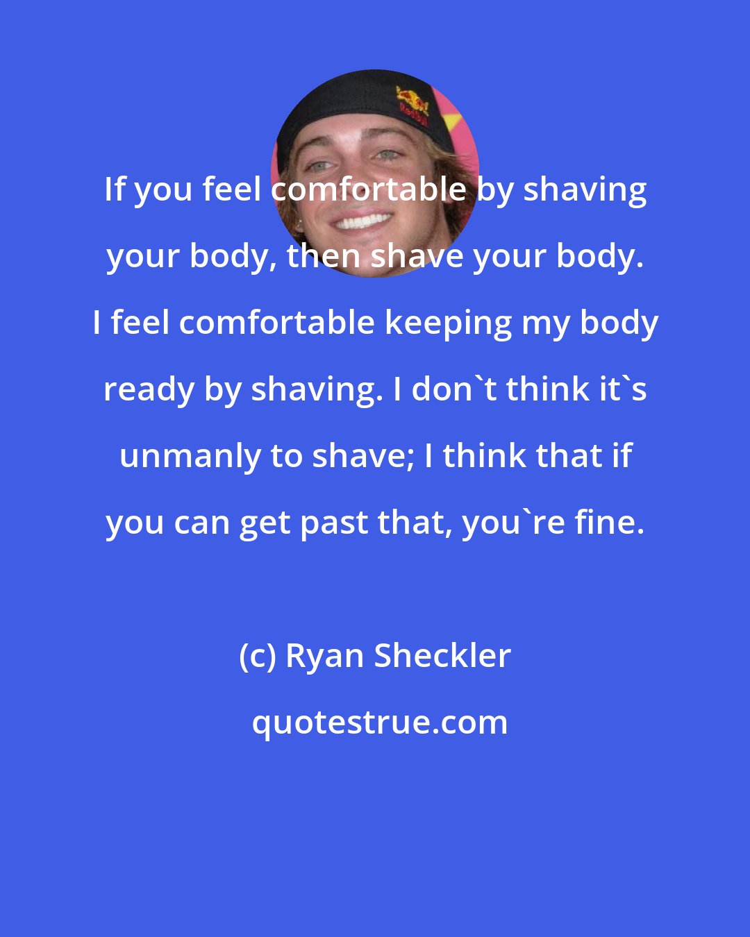 Ryan Sheckler: If you feel comfortable by shaving your body, then shave your body. I feel comfortable keeping my body ready by shaving. I don't think it's unmanly to shave; I think that if you can get past that, you're fine.