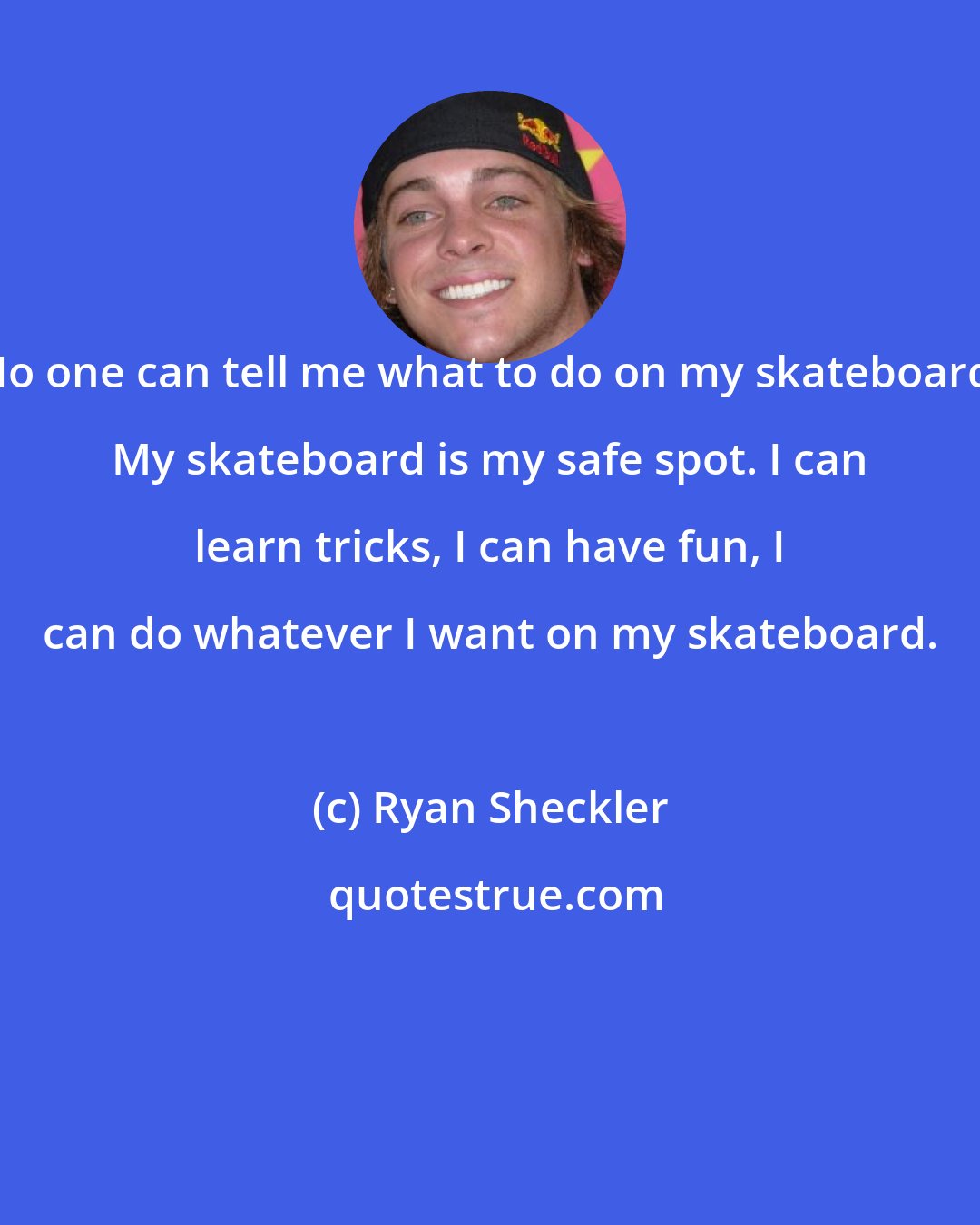 Ryan Sheckler: No one can tell me what to do on my skateboard. My skateboard is my safe spot. I can learn tricks, I can have fun, I can do whatever I want on my skateboard.