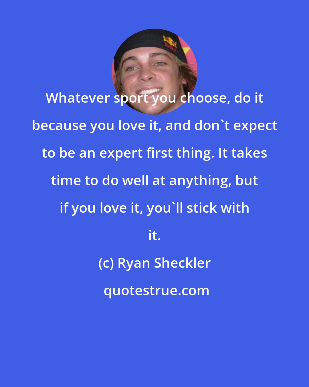 Ryan Sheckler: Whatever sport you choose, do it because you love it, and don't expect to be an expert first thing. It takes time to do well at anything, but if you love it, you'll stick with it.