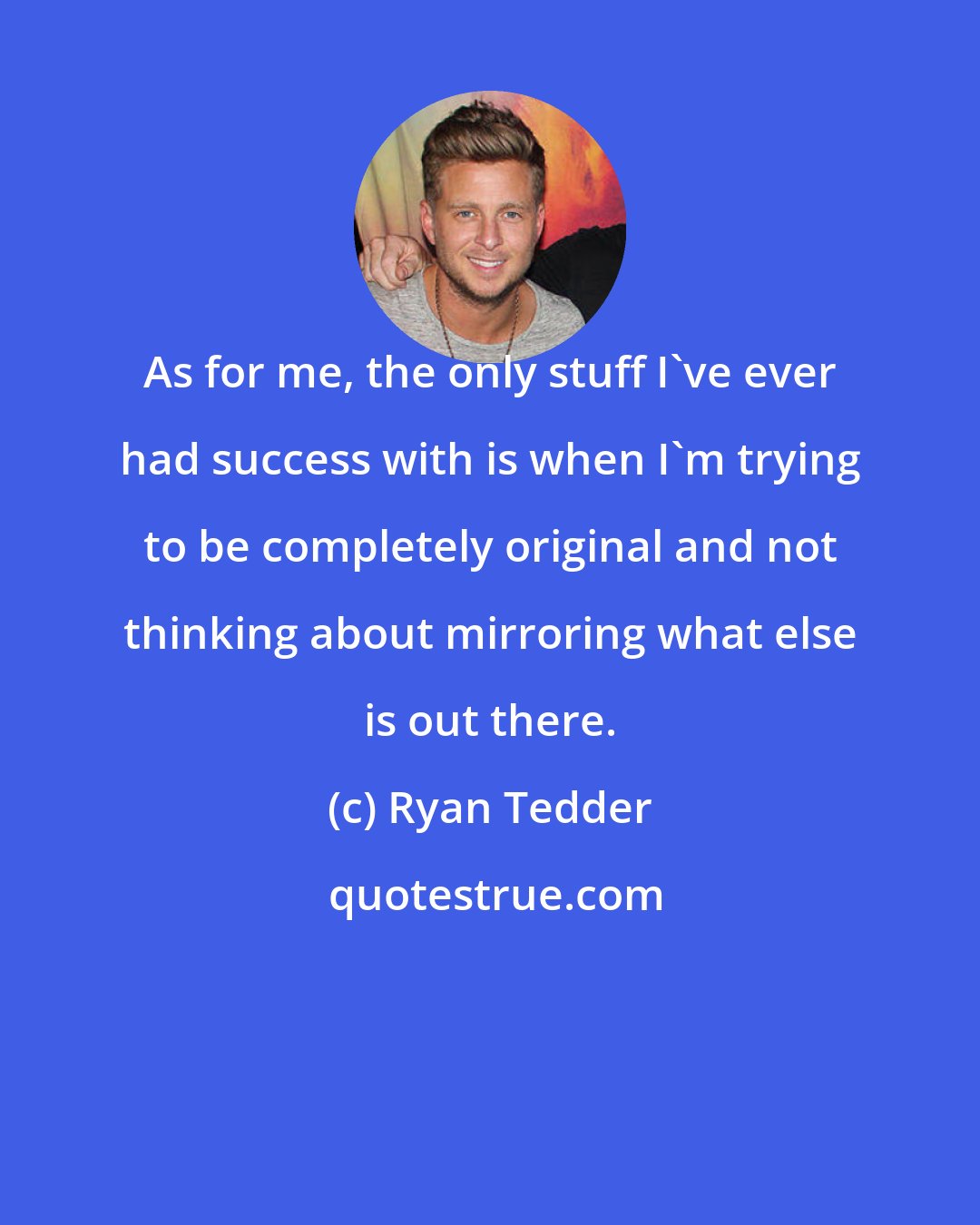 Ryan Tedder: As for me, the only stuff I've ever had success with is when I'm trying to be completely original and not thinking about mirroring what else is out there.