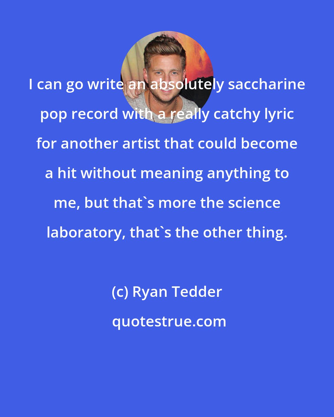 Ryan Tedder: I can go write an absolutely saccharine pop record with a really catchy lyric for another artist that could become a hit without meaning anything to me, but that's more the science laboratory, that's the other thing.