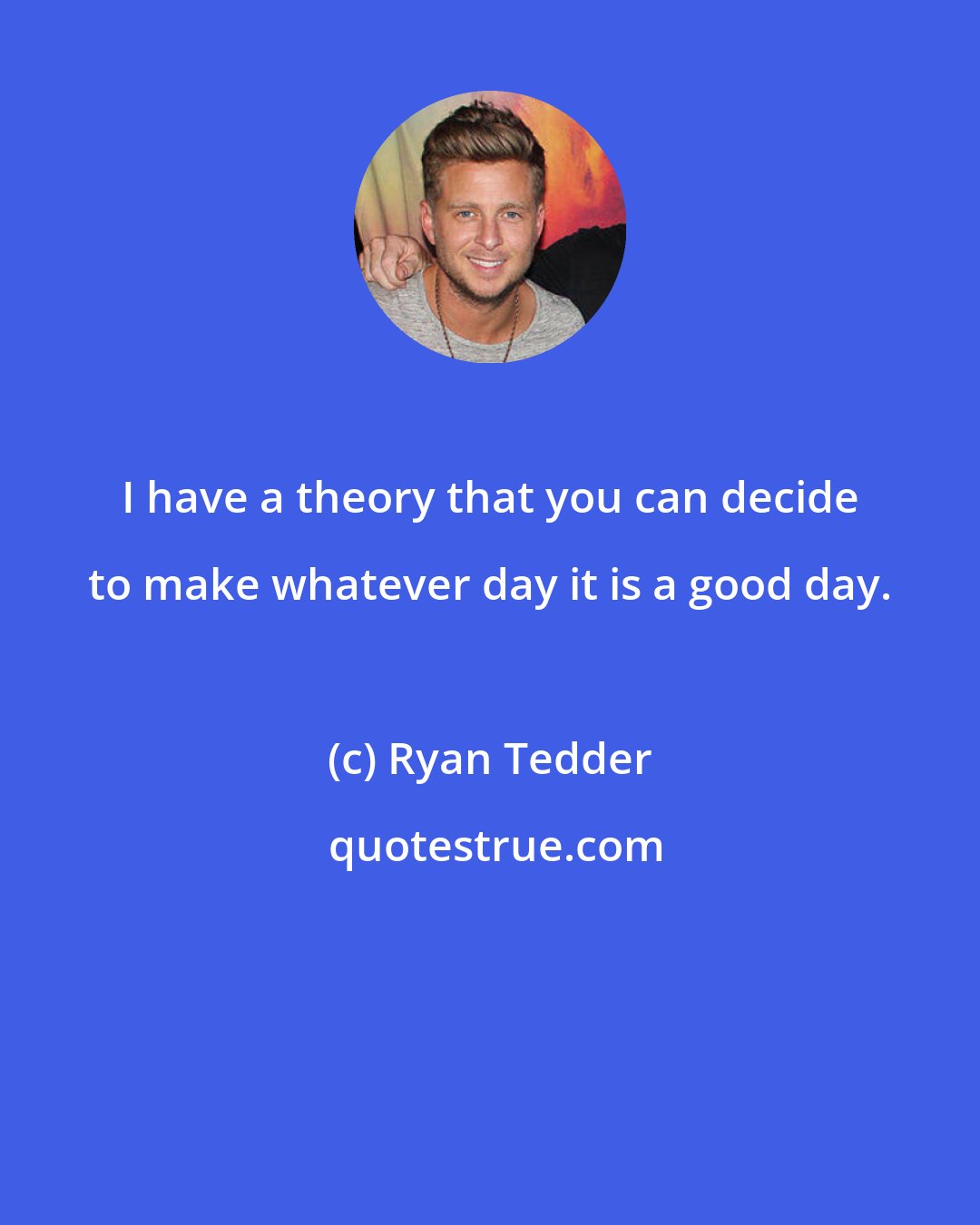 Ryan Tedder: I have a theory that you can decide to make whatever day it is a good day.