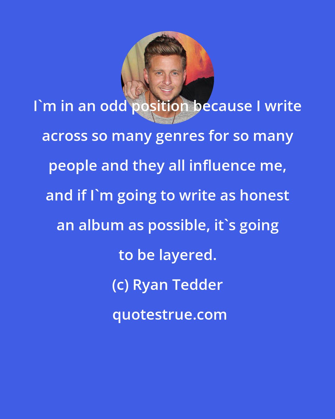 Ryan Tedder: I'm in an odd position because I write across so many genres for so many people and they all influence me, and if I'm going to write as honest an album as possible, it's going to be layered.