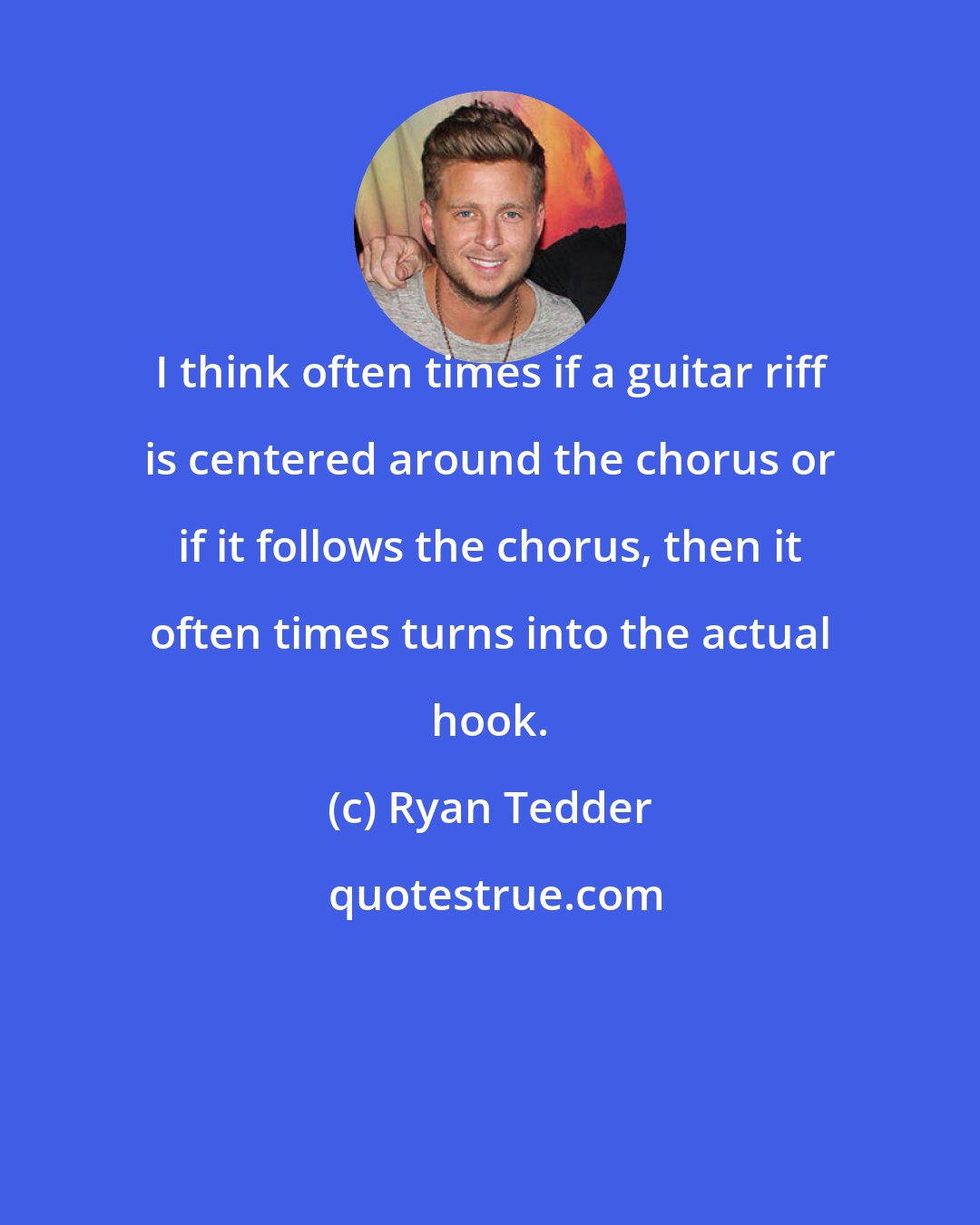 Ryan Tedder: I think often times if a guitar riff is centered around the chorus or if it follows the chorus, then it often times turns into the actual hook.