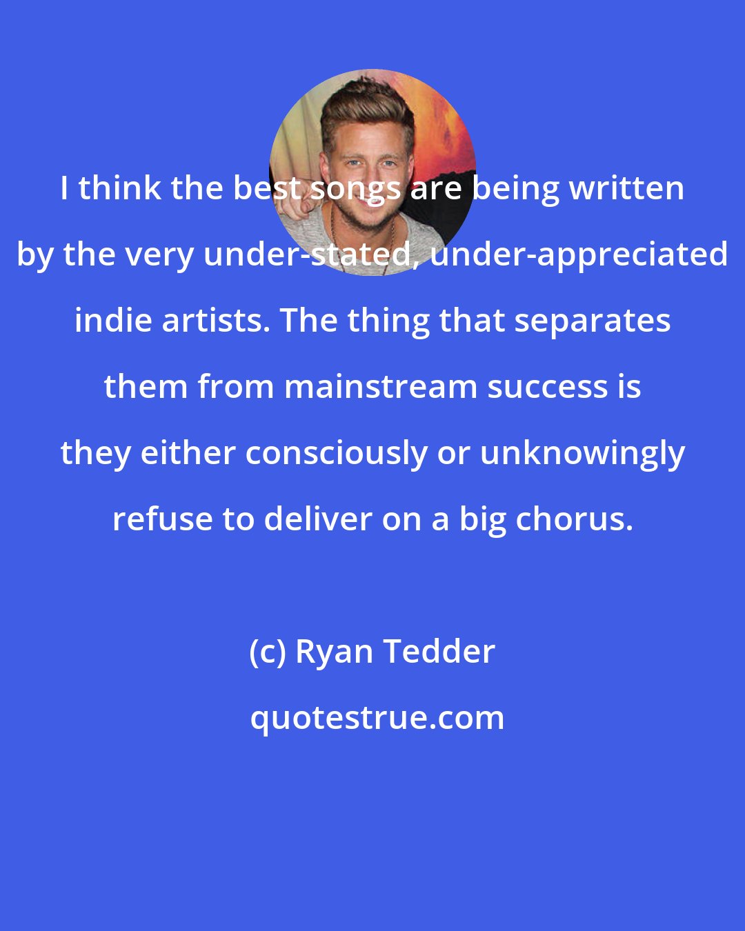 Ryan Tedder: I think the best songs are being written by the very under-stated, under-appreciated indie artists. The thing that separates them from mainstream success is they either consciously or unknowingly refuse to deliver on a big chorus.