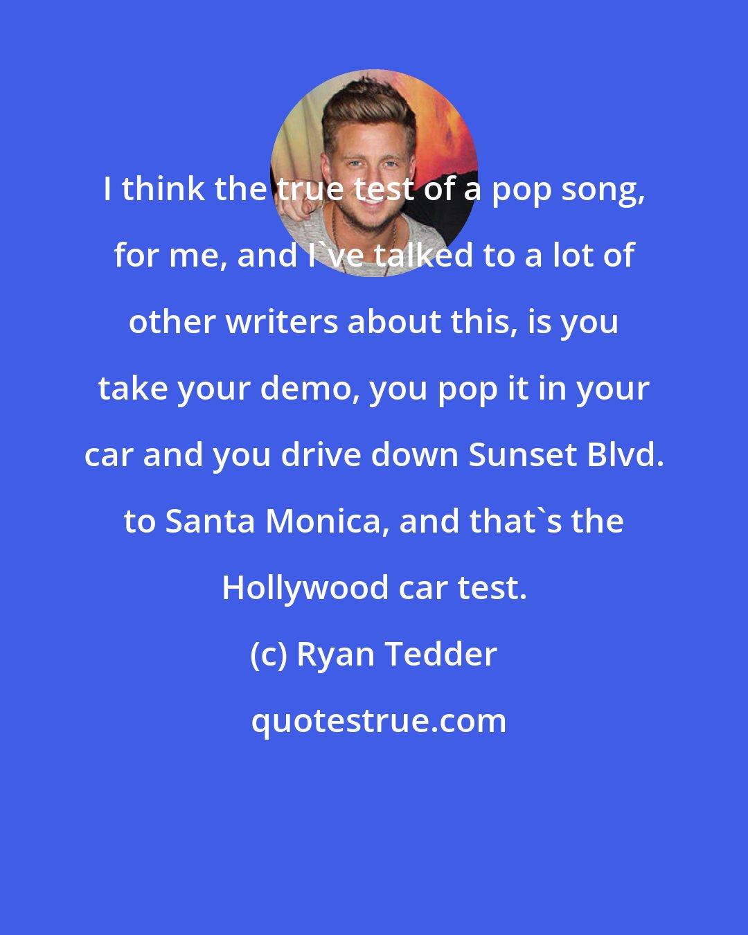 Ryan Tedder: I think the true test of a pop song, for me, and I've talked to a lot of other writers about this, is you take your demo, you pop it in your car and you drive down Sunset Blvd. to Santa Monica, and that's the Hollywood car test.