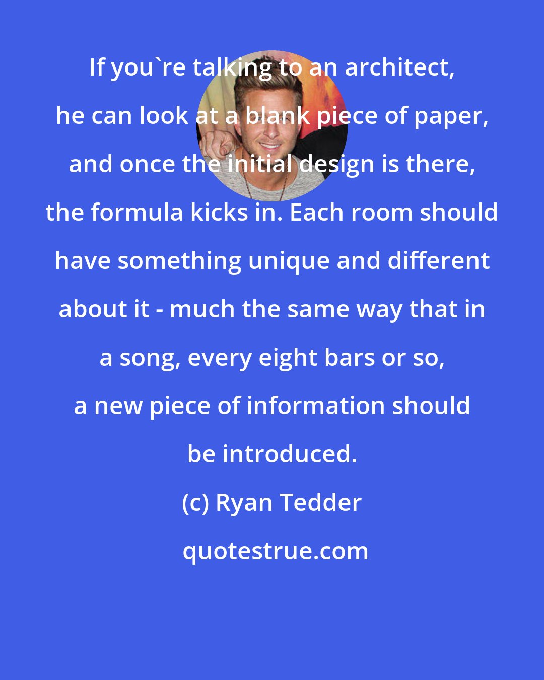 Ryan Tedder: If you're talking to an architect, he can look at a blank piece of paper, and once the initial design is there, the formula kicks in. Each room should have something unique and different about it - much the same way that in a song, every eight bars or so, a new piece of information should be introduced.