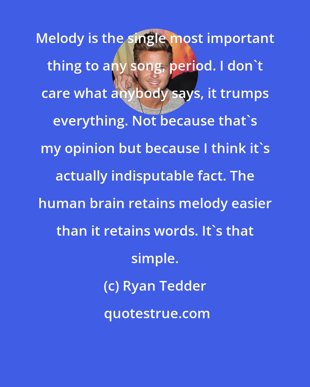 Ryan Tedder: Melody is the single most important thing to any song, period. I don't care what anybody says, it trumps everything. Not because that's my opinion but because I think it's actually indisputable fact. The human brain retains melody easier than it retains words. It's that simple.